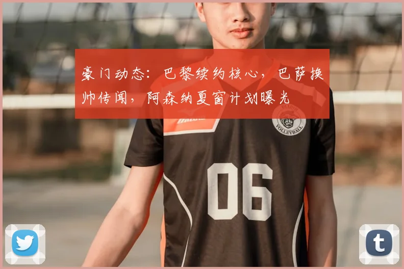 豪门动态:巴黎续约核心,巴萨换帅传闻,阿森纳夏窗计划曝光