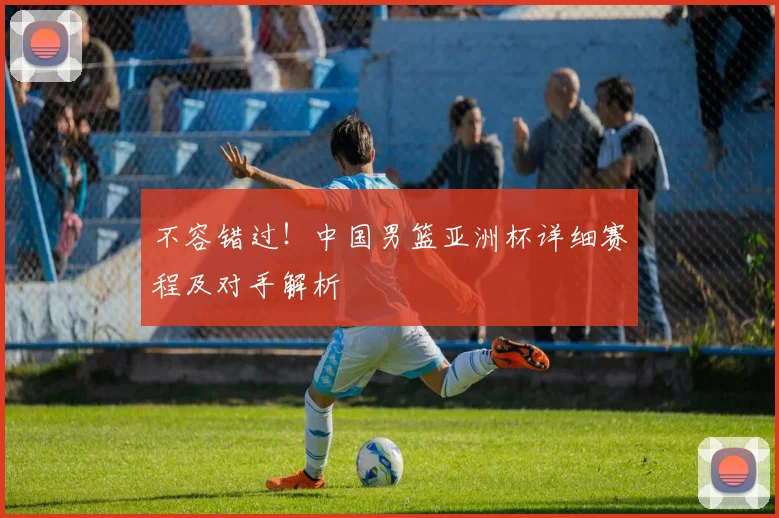 不容错过！中国男篮亚洲杯详细赛程及对手解析