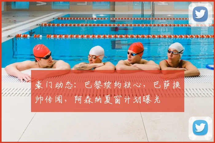 豪门动态:巴黎续约核心,巴萨换帅传闻,阿森纳夏窗计划曝光