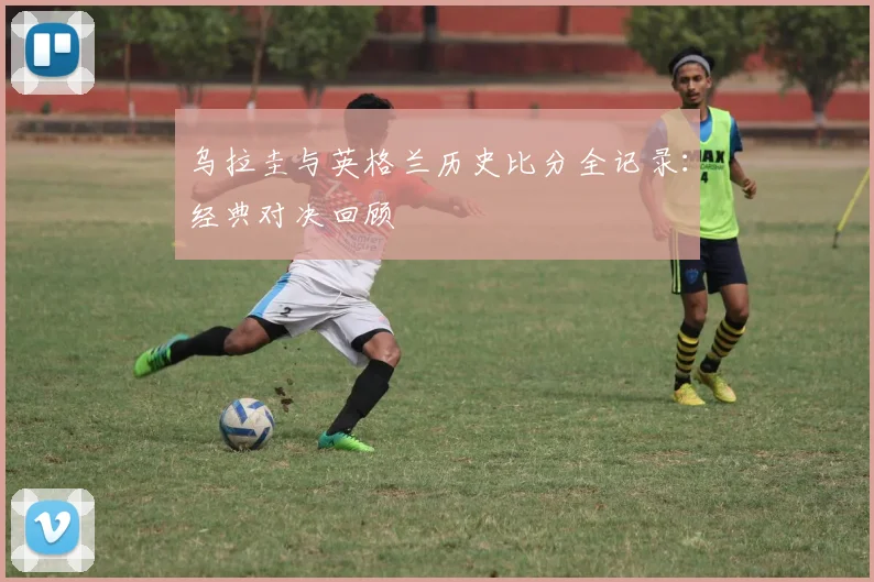 乌拉圭与英格兰历史比分全记录：经典对决回顾