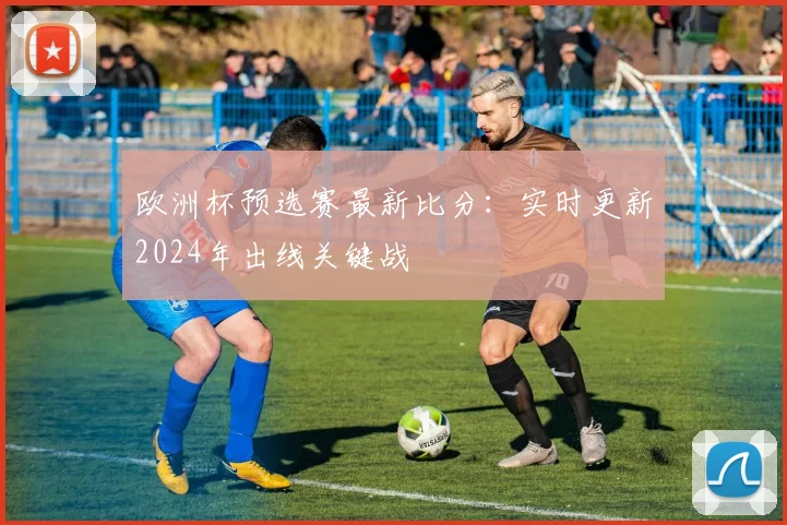 欧洲杯预选赛最新比分：实时更新2024年出线关键战