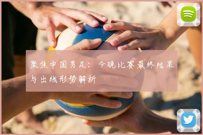聚焦中国男足：今晚比赛最终结果与出线形势解析