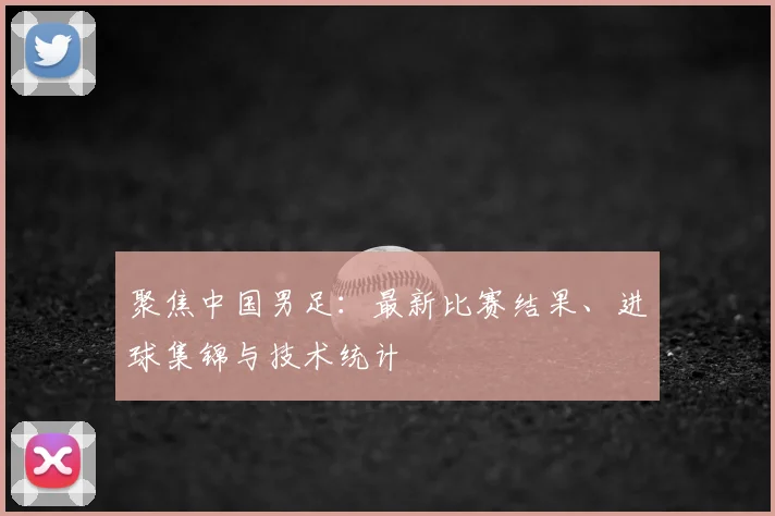 聚焦中国男足：最新比赛结果、进球集锦与技术统计
