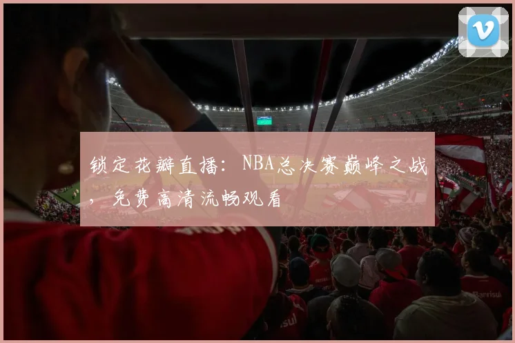 锁定花瓣直播：NBA总决赛巅峰之战，免费高清流畅观看