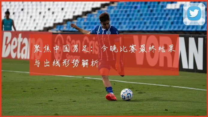 聚焦中国男足：今晚比赛最终结果与出线形势解析
