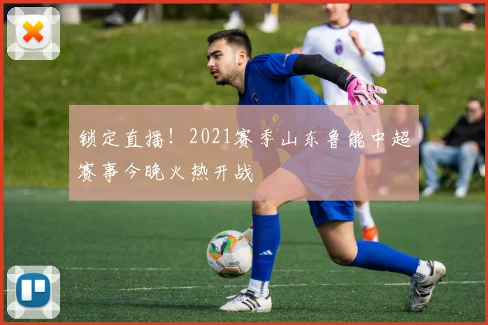 锁定直播！2021赛季山东鲁能中超赛事今晚火热开战